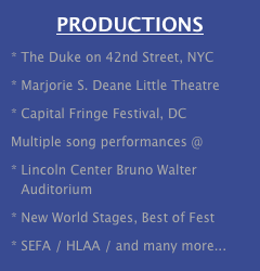 PRODUCTIONS
The Duke on 42nd Street, NYC 
Marjorie S. Deane Little Theatre
Capital Fringe Festival, DC
Multiple song performances @
Lincoln Center Bruno Walter Auditorium
New World Stages, Best of Fest
SEFA / HLAA / and many more...